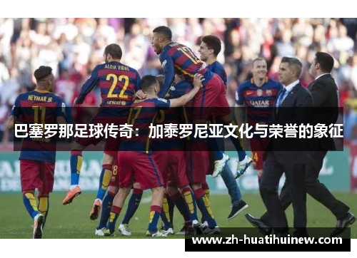巴塞罗那足球传奇：加泰罗尼亚文化与荣誉的象征