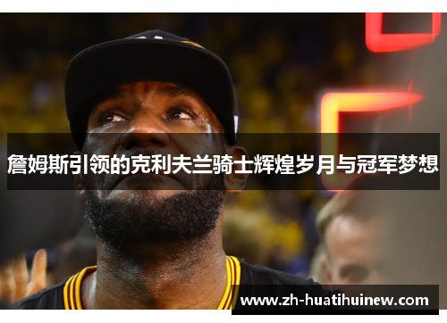 詹姆斯引领的克利夫兰骑士辉煌岁月与冠军梦想 詹姆斯引领的克利夫兰骑士辉煌岁月与冠军梦想