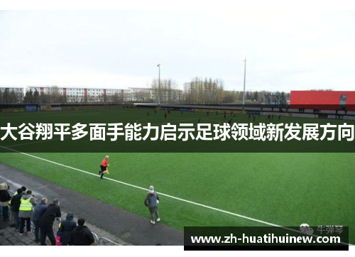 大谷翔平多面手能力启示足球领域新发展方向 大谷翔平多面手能力启示足球领域新发展方向