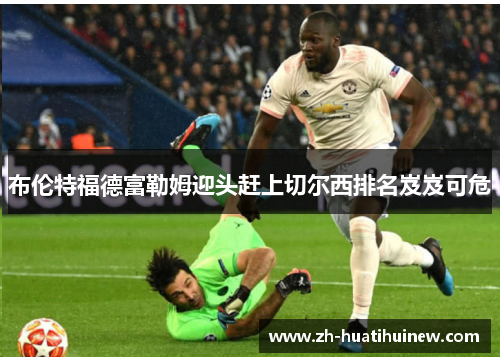 布伦特福德富勒姆迎头赶上切尔西排名岌岌可危