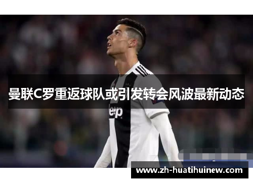曼联C罗重返球队或引发转会风波最新动态