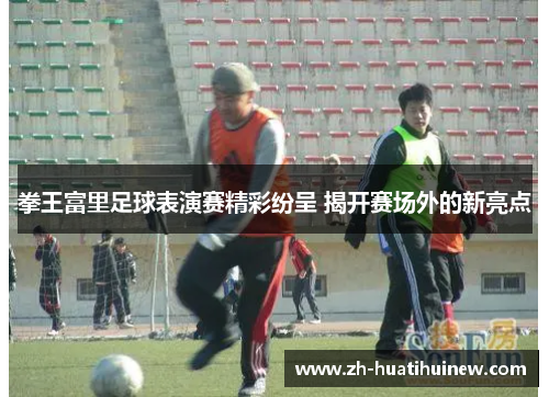 拳王富里足球表演赛精彩纷呈 揭开赛场外的新亮点